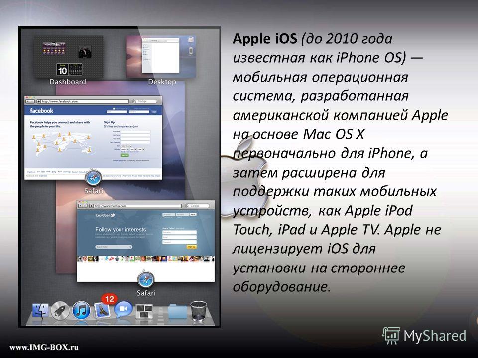 Apple iOS (до 2010 года известная как iPhone OS) мобильная операционная система, разработанная американской компанией Apple на основе Mac OS X первоначально для iPhone, а затем расширена для поддержки таких мобильных устройств, как Apple iPod Touch, 
