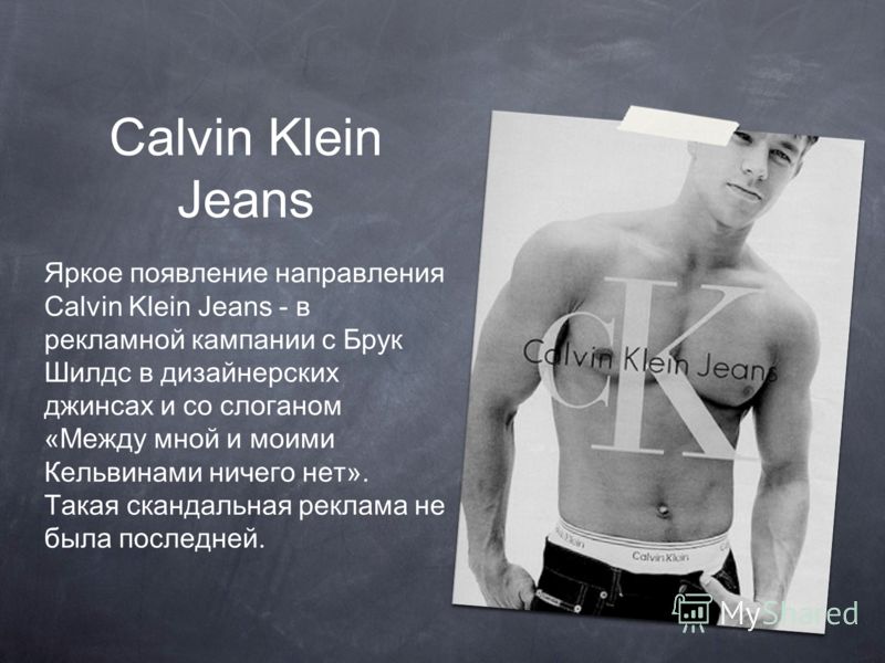 Calvin Klein Jeans Яркое появление направления Calvin Klein Jeans - в рекламной кампании с Брук Шилдс в дизайнерских джинсах и со слоганом «Между мной и моими Кельвинами ничего нет». Такая скандальная реклама не была последней.