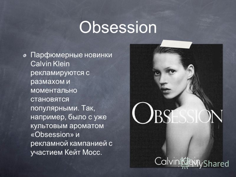 Obsession Парфюмерные новинки Calvin Klein рекламируются с размахом и моментально становятся популярными. Так, например, было с уже культовым ароматом «Obsession» и рекламной кампанией с участием Кейт Мосс.