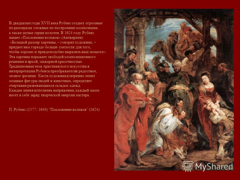 В двадцатые годы XVII века Рубенс создает огромные по размерами сложные по построению композиции, а также целые серии полотен. В 1624 году Рубенс пишет «Поклонение волхвов» (Антверпен). «Большой размер картины, – говорит художник, – придает нам гораз