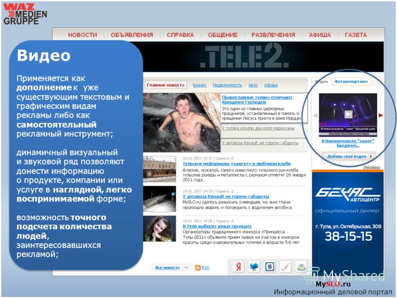 MySLO.ru Информационный деловой портал Видео Применяется как дополнение к уже существующим текстовым и графическим видам рекламы либо как самостоятельный рекламный инструмент; динамичный визуальный и звуковой ряд позволяют донести информацию о продук