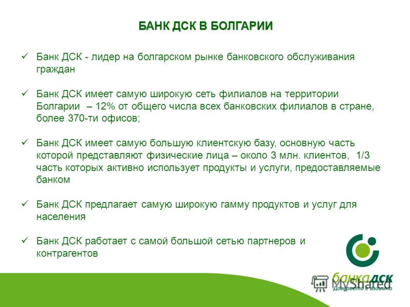 БАНК ДСК В БОЛГАРИИ Банк ДСК - лидер на болгарском рынке банковского обслуживания граждан Банк ДСК имеет самую широкую сеть филиалов на территории Болгарии – 12% от общего числа всех банковских филиалов в стране, более 370-ти офисов; Банк ДСК имеет с