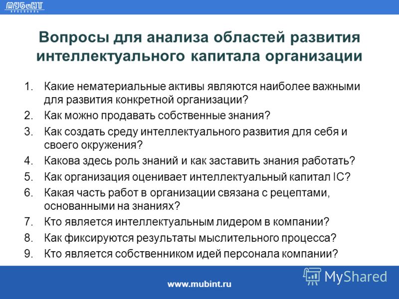 www.mubint.ru Вопросы для анализа областей развития интеллектуального капитала организации 1.Какие нематериальные активы являются наиболее важными для развития конкретной организации? 2.Как можно продавать собственные знания? 3.Как создать среду инте
