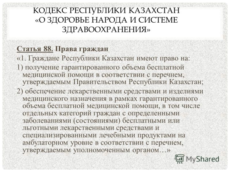 КОДЕКС РЕСПУБЛИКИ КАЗАХСТАН «О ЗДОРОВЬЕ НАРОДА И СИСТЕМЕ ЗДРАВООХРАНЕНИЯ» Статья 88. Права граждан «1. Граждане Республики Казахстан имеют право на: 1) получение гарантированного объема бесплатной медицинской помощи в соответствии с перечнем, утвержд
