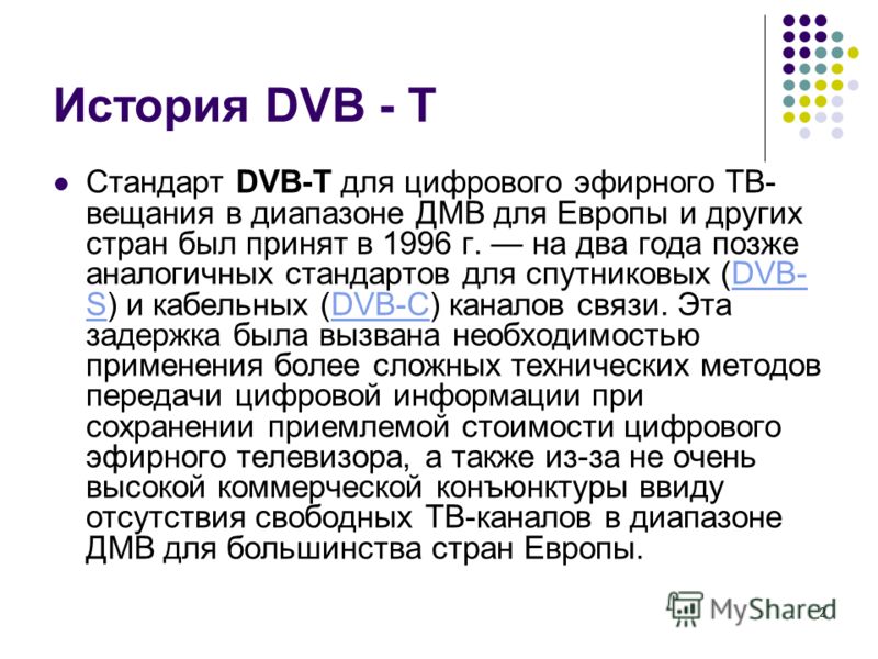 2 История DVB - T Стандарт DVB-T для цифрового эфирного ТВ- вещания в диапазоне ДМВ для Европы и других стран был принят в 1996 г. на два года позже аналогичных стандартов для спутниковых (DVB- S) и кабельных (DVB-C) каналов связи. Эта задержка была 