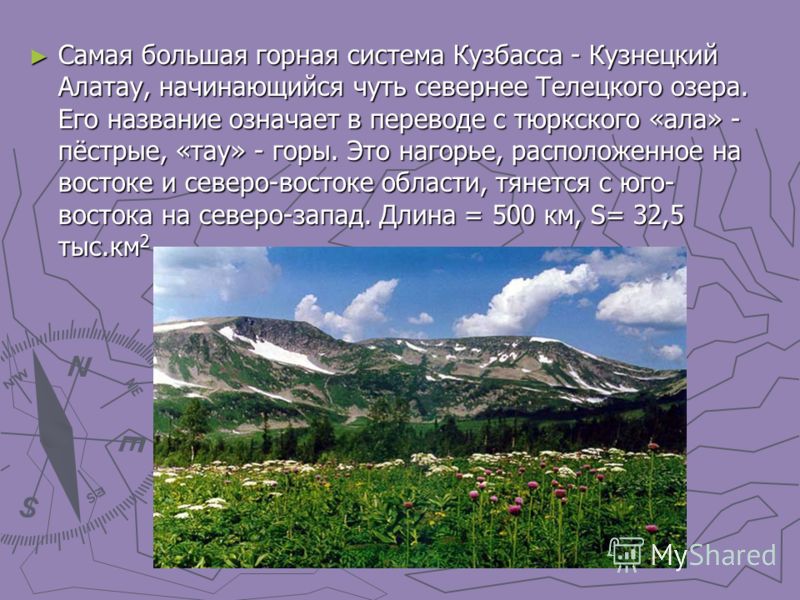 Самая большая горная система Кузбасса - Кузнецкий Алатау, начинающийся чуть севернее Телецкого озера. Его название означает в переводе с тюркского «ала» - пёстрые, «тау» - горы. Это нагорье, расположенное на востоке и северо-востоке области, тянется 