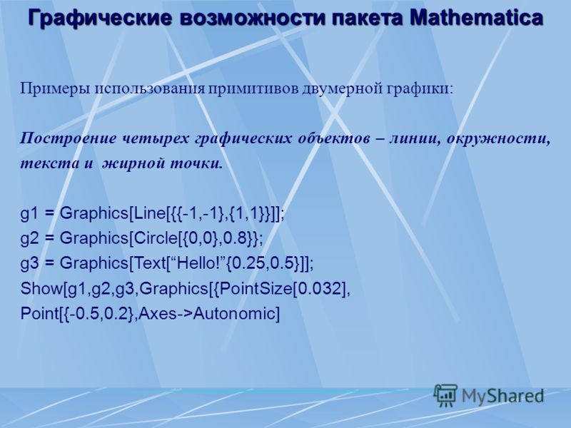 Графические возможности пакета Mathematica Примеры использования примитивов двумерной графики: Построение четырех графических объектов – линии, окружности, текста и жирной точки. g1 = Graphics[Line[{{-1,-1},{1,1}}]]; g2 = Graphics[Circle[{0,0},0.8}};