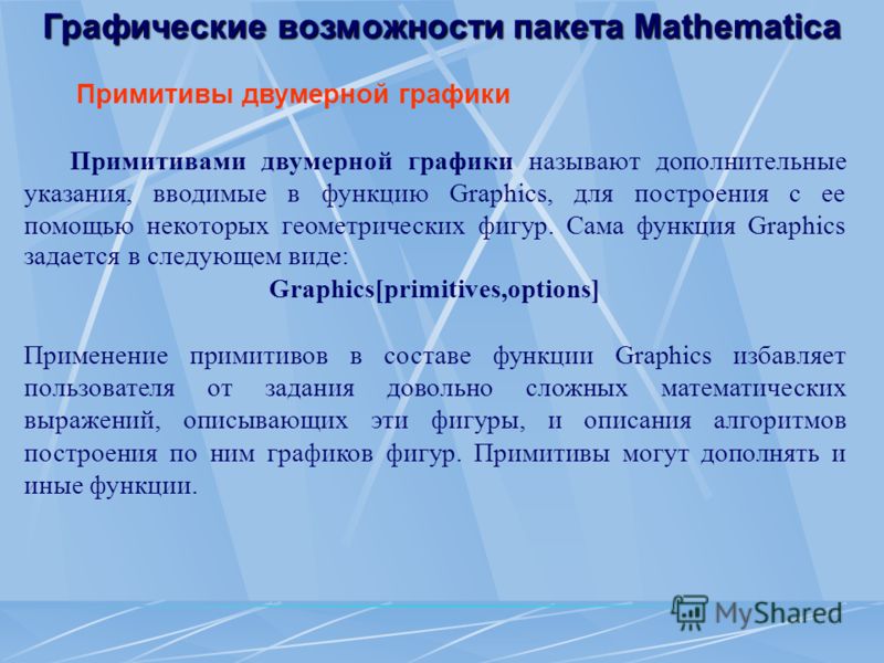 Графические возможности пакета Mathematica Примитивы двумерной графики Примитивами двумерной графики называют дополнительные указания, вводимые в функцию Graphics, для построения с ее помощью некоторых геометрических фигур. Сама функция Graphics зада
