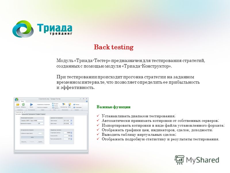 Back testing Модуль «Триада-Тестер» предназначен для тестирования стратегий, созданных с помощью модуля «Триада-Конструктор». При тестировании происходит прогонка стратегии на заданном временном интервале, что позволяет определить ее прибыльность и э