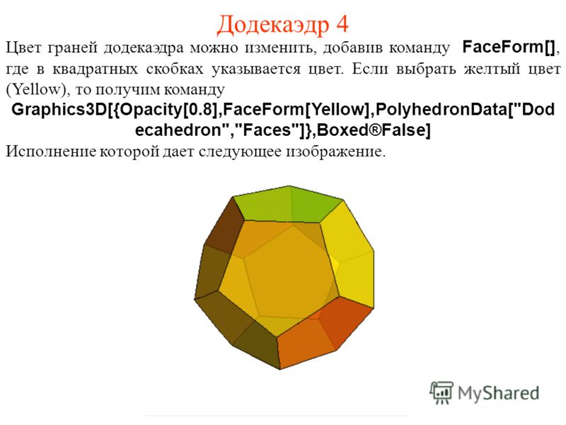 Додекаэдр 4 Цвет граней додекаэдра можно изменить, добавив команду FaceForm[], где в квадратных скобках указывается цвет. Если выбрать желтый цвет (Yellow), то получим команду Graphics3D[{Opacity[0.8],FaceForm[Yellow],PolyhedronData[