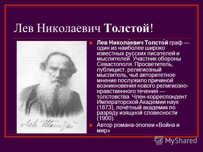 Лев Николаевич Толстой! Лев Никола́евич Толсто́й граф один из наиболее широко известных русских писателей и мыслителей. Участник обороны Севастополя. Просветитель, публицист, религиозный мыслитель, чьё авторитетное мнение послужило причиной возникнов