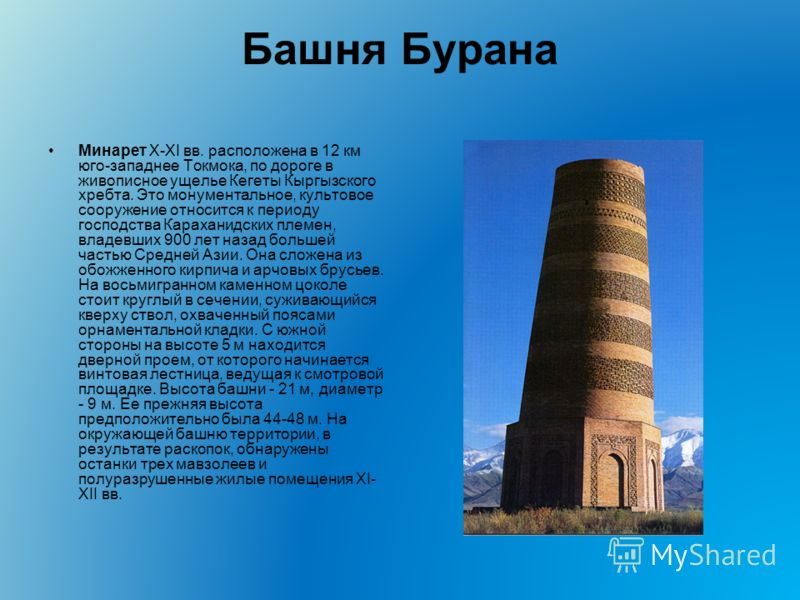 Башня Бурана Минарет X-XI вв. расположена в 12 км юго-западнее Токмока, по дороге в живописное ущелье Кегеты Кыргызского хребта. Это монументальное, культовое сооружение относится к периоду господства Караханидских племен, владевших 900 лет назад бол