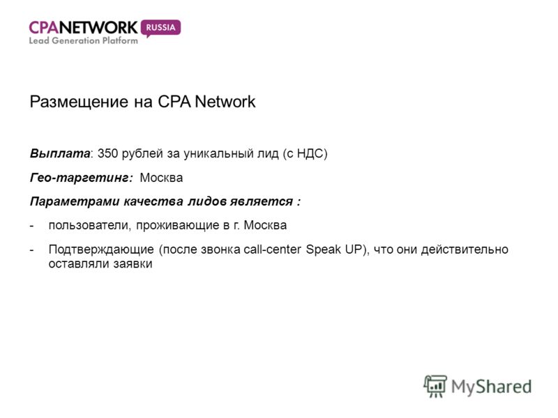 Размещение на CPA Network Выплата: 350 рублей за уникальный лид (с НДС) Гео-таргетинг: Москва Параметрами качества лидов является : -пользователи, проживающие в г. Москва -Подтверждающие (после звонка call-center Speak UP), что они действительно оста