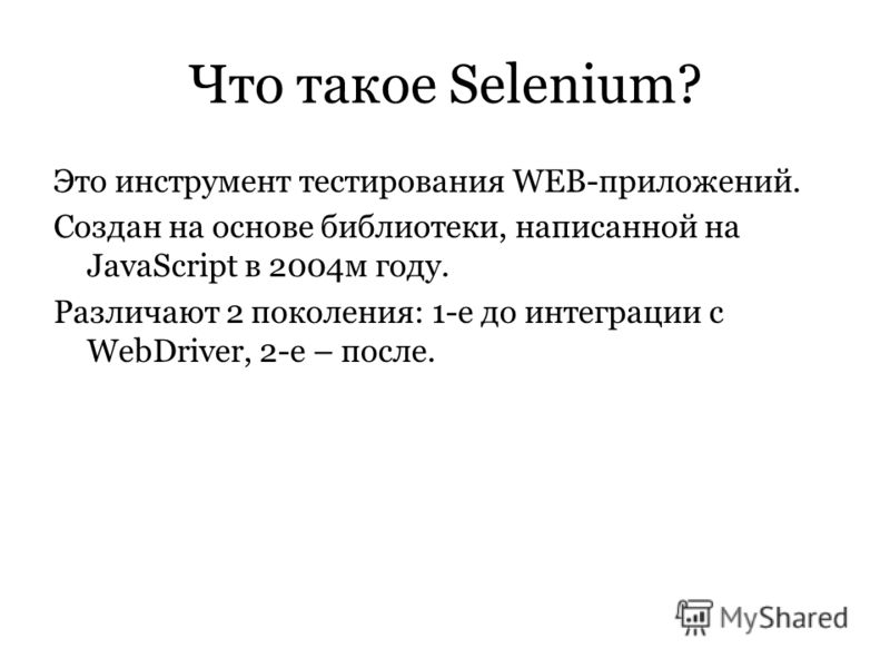 Что такое Selenium? Это инструмент тестирования WEB-приложений. Создан на основе библиотеки, написанной на JavaScript в 2004м году. Различают 2 поколения: 1-е до интеграции с WebDriver, 2-е – после.