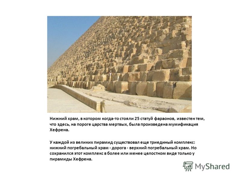 Нижний храм, в котором когда-то стояли 25 статуй фараонов, известен тем, что здесь, на пороге царства мертвых, была произведена мумификация Хефрена. У каждой из великих пирамид существовал еще триединый комплекс: нижний погребальный храм - дорога - в