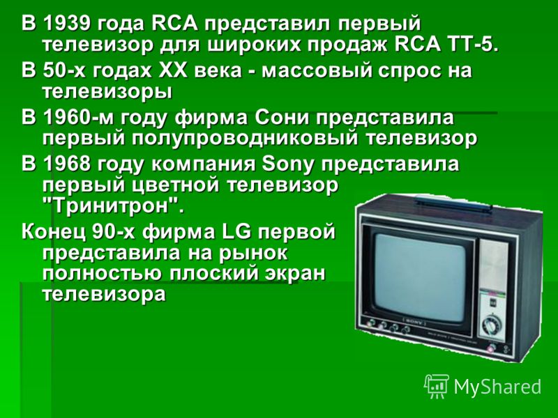 В 1939 года RCA представил первый телевизор для широких продаж RCA ТТ-5. В 50-х годах XX века - массовый спрос на телевизоры В 1960-м году фирма Сони представила первый полупроводниковый телевизор В 1968 году компания Sony представила первый цветной 