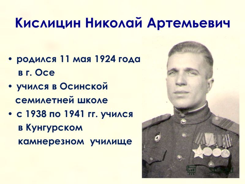 Кислицин Николай Артемьевич родился 11 мая 1924 года в г. Осе учился в Осинской семилетней школе с 1938 по 1941 гг. учился в Кунгурском камнерезном училище