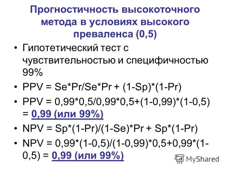 Прогностичность высокоточного метода в условиях высокого преваленса (0,5) Гипотетический тест с чувствительностью и специфичностью 99% PPV = Se*Pr/Se*Pr + (1-Sp)*(1-Pr) PPV = 0,99*0,5/0,99*0,5+(1-0,99)*(1-0,5) = 0,99 (или 99%) NPV = Sp*(1-Pr)/(1-Se)*