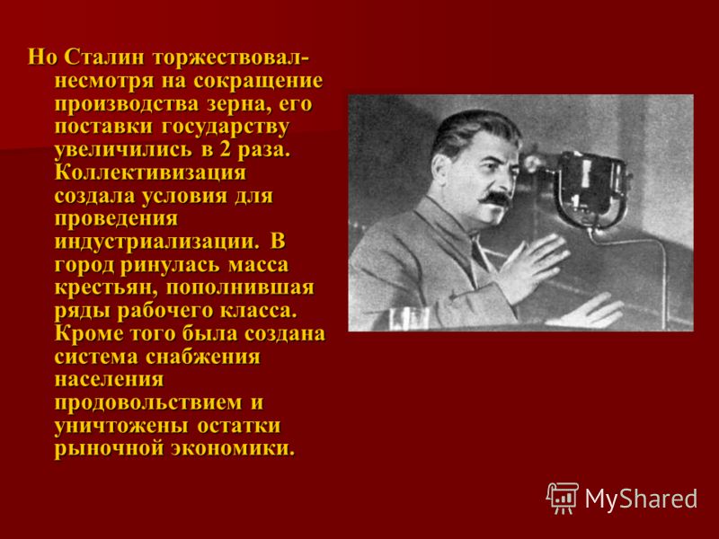 Но Сталин торжествовал- несмотря на сокращение производства зерна, его поставки государству увеличились в 2 раза. Коллективизация создала условия для проведения индустриализации. В город ринулась масса крестьян, пополнившая ряды рабочего класса. Кром