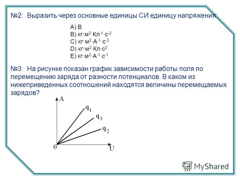 2: Выразить через основные единицы СИ единицу напряжения: А) В B) кг·м 2 ·Кл -1 ·с -2 C) кг·м 2 ·А -1 ·с -3 D) кг·м 2 ·Кл·с 2 E) кг·м 2 ·А -1 ·с -1 3: На рисунке показан график зависимости работы поля по перемещению заряда от разности потенциалов. В 