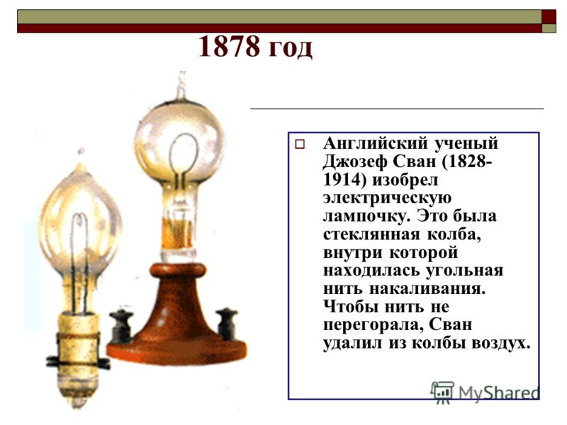 1878 год Английский ученый Джозеф Сван (1828- 1914) изобрел электрическую лампочку. Это была стеклянная колба, внутри которой находилась угольная нить накаливания. Чтобы нить не перегорала, Сван удалил из колбы воздух.