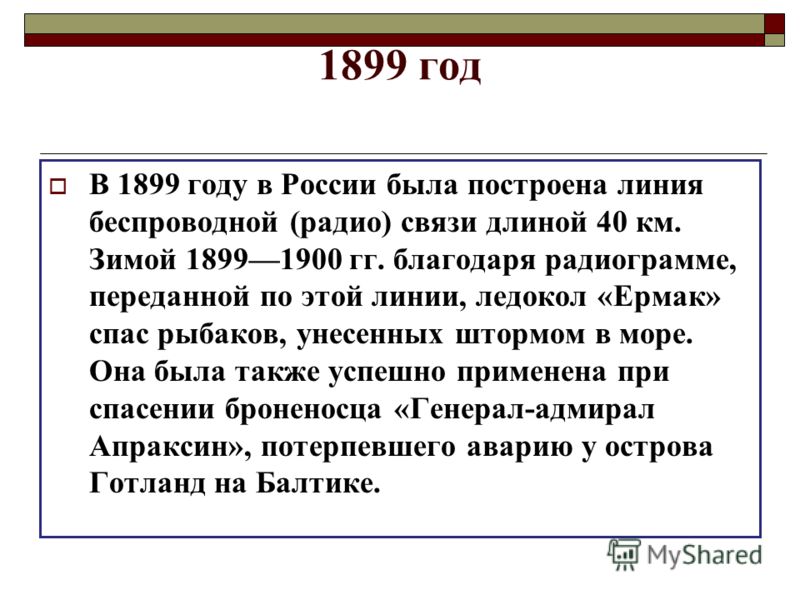 1899 год В 1899 году в России была построена линия беспроводной (радио) связи длиной 40 км. Зимой 18991900 гг. благодаря радиограмме, переданной по этой линии, ледокол «Ермак» спас рыбаков, унесенных штормом в море. Она была также успешно применена п