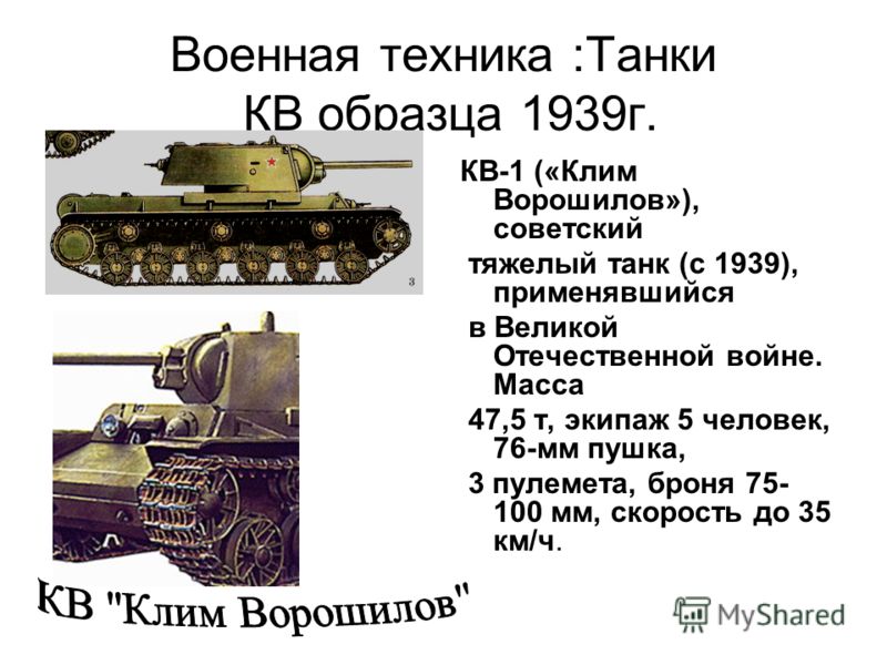Военная техника :Танки КВ образца 1939г. КВ-1 («Клим Ворошилов»), советский тяжелый танк (с 1939), применявшийся в Великой Отечественной войне. Масса 47,5 т, экипаж 5 человек, 76-мм пушка, 3 пулемета, броня 75- 100 мм, скорость до 35 км/ч.