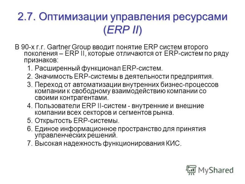 2.7. Оптимизации управления ресурсами (ERP II) В 90-х г.г. Gartner Group вводит понятие ERP систем второго поколения – ERP II, которые отличаются от ERP-систем по ряду признаков: 1.Расширенный функционал ERP-систем. 2.Значимость ERP-системы в деятель