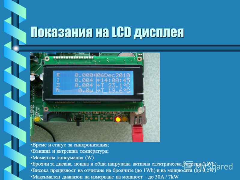 Показания на LCD дисплея Време и статус за синхронизация; Външна и вътрешна температура; Моментна консумация (W) Броячи за дневна, нощна и обща натрупана активна електрическа енергия (kWh) Висока прецизност на отчитане на броячите (до 1Wh) и на мощно