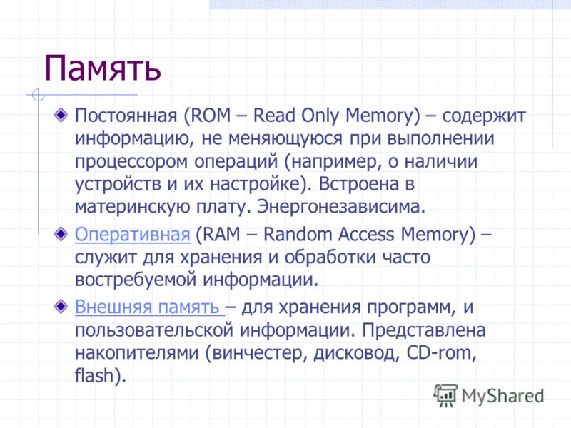 Память Постоянная (ROM – Read Only Memory) – содержит информацию, не меняющуюся при выполнении процессором операций (например, о наличии устройств и их настройке). Встроена в материнскую плату. Энергонезависима. ОперативнаяОперативная (RAM – Random A