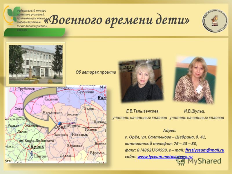 «Военного времени дети» Об авторах проекта Е.В.Талызенкова, И.В.Шульц, учитель начальных классов учитель начальных классов Адрес: г. Орёл, ул. Салтыкова – Щедрина, д. 41, контактный телефон: 76 – 43 – 80, факс: 8 (4862)764599, e – mail: firstlyceum@m