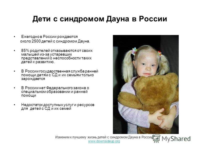 Дети с синдромом Дауна в России Ежегодно в России рождаются около 2500 детей с синдромом Дауна. 85% родителей отказываются от своих малышей из-за устаревших представлений о неспособности таких детей к развитию. В России государственная служба ранней 