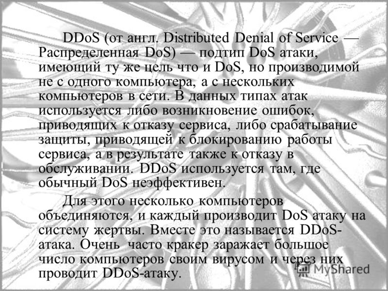 DDoS (от англ. Distributed Denial of Service Распределенная DoS) подтип DoS атаки, имеющий ту же цель что и DoS, но производимой не с одного компьютера, а с нескольких компьютеров в сети. В данных типах атак используется либо возникновение ошибок, пр