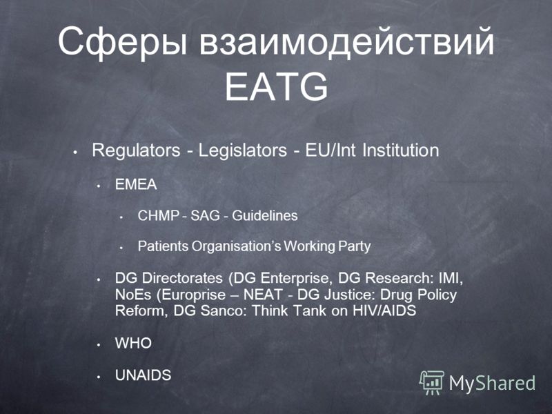 Сферы взаимодействий EATG Regulators - Legislators - EU/Int Institution EMEA CHMP - SAG - Guidelines Patients Organisations Working Party DG Directorates (DG Enterprise, DG Research: IMI, NoEs (Europrise – NEAT - DG Justice: Drug Policy Reform, DG Sa
