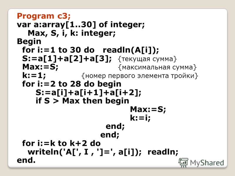 Program c3; var a:array[1..30] of integer; Max, S, i, k: integer; Begin for i:=1 to 30 do readln(A[i]); S:=a[1]+a[2]+a[3]; {текущая сумма} Max:=S; {максимальная сумма} k:=1; {номер первого элемента тройки} for i:=2 to 28 do begin S:=a[i]+a[i+1]+a[i+2