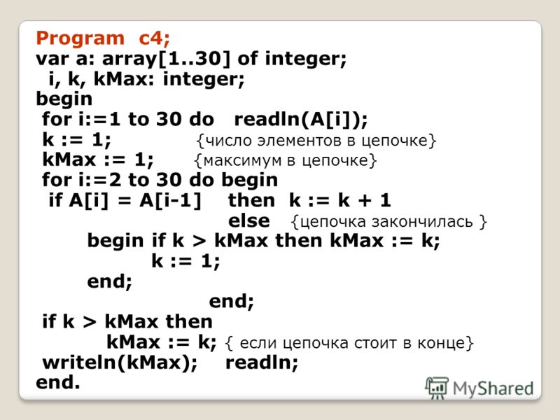Program c4; var a: array[1..30] of integer; i, k, kMax: integer; begin for i:=1 to 30 do readln(A[i]); k := 1; {число элементов в цепочке} kMax := 1; {максимум в цепочке} for i:=2 to 30 do begin if A[i] = A[i-1] then k := k + 1 else {цепочка закончил