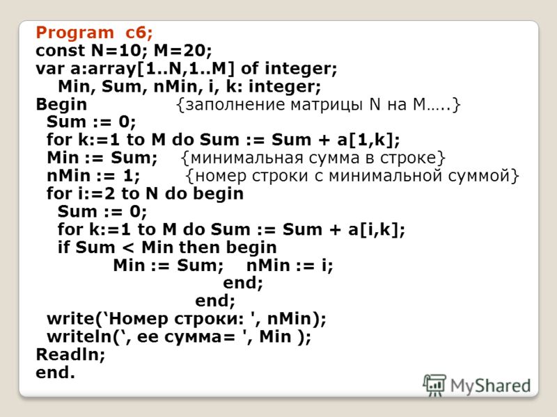 Program c6; const N=10; M=20; var a:array[1..N,1..M] of integer; Min, Sum, nMin, i, k: integer; Begin {заполнение матрицы N на M…..} Sum := 0; for k:=1 to M do Sum := Sum + a[1,k]; Min := Sum; {минимальная сумма в строке} nMin := 1; {номер строки с м