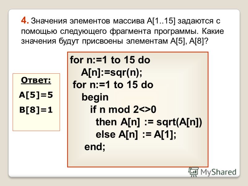 for n:=1 to 15 do A[n]:=sqr(n); for n:=1 to 15 do begin if n mod 20 then А[n] := sqrt(A[n]) else A[n] := A[1]; end; 4. Значения элементов массива A[1..15] задаются с помощью следующего фрагмента программы. Какие значения будут присвоены элементам A[5