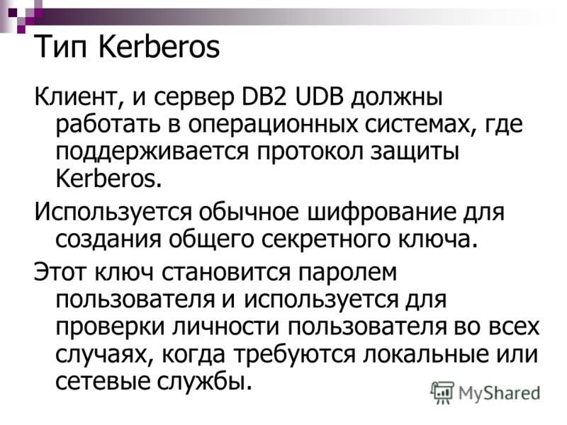 Тип Kerberos Клиент, и сервер DB2 UDB должны работать в операционных системах, где поддерживается протокол защиты Kerberos. Используется обычное шифрование для создания общего секретного ключа. Этот ключ становится паролем пользователя и используется