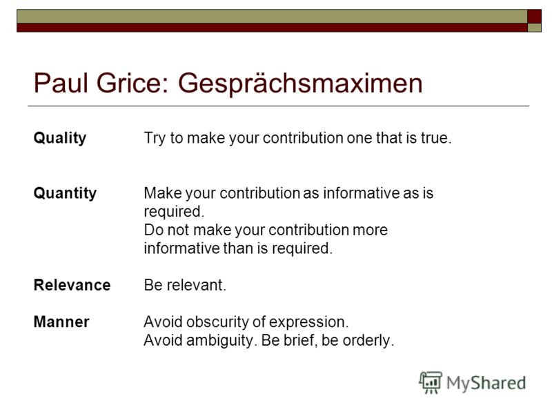 Paul Grice: Gesprächsmaximen Quality Try to make your contribution one that is true. Quantity Make your contribution as informative as is required. Do not make your contribution more informative than is required. Relevance Be relevant. Manner Avoid o
