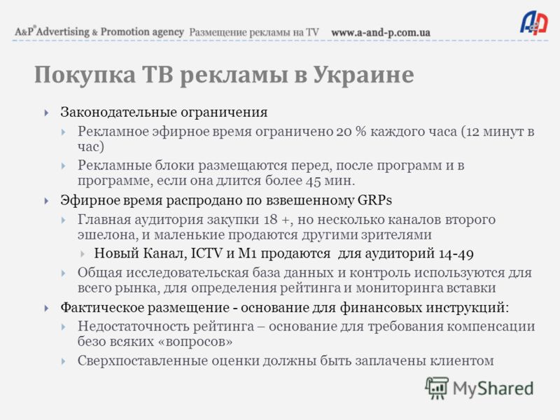 Покупка ТВ рекламы в Украине Законодательные ограничения Рекламное эфирное время ограничено 20 % каждого часа (12 минут в час) Рекламные блоки размещаются перед, после программ и в программе, если она длится более 45 мин. Эфирное время распродано по 