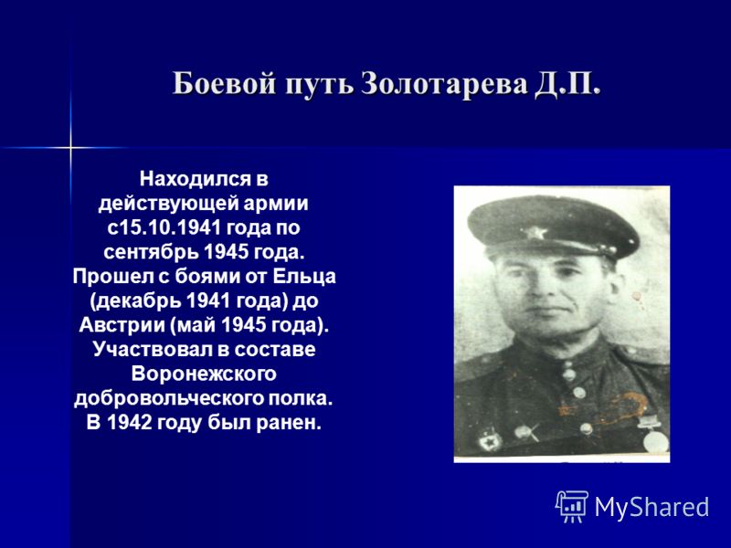 Боевой путь Золотарева Д. П. Находился в действующей армии с15.10.1941 года по сентябрь 1945 года. Прошел с боями от Ельца (декабрь 1941 года) до Австрии (май 1945 года). Участвовал в составе Воронежского добровольческого полка. В 1942 году был ранен