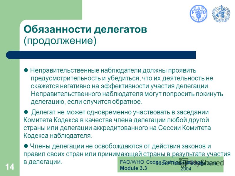 FAO/WHO Codex Training Package Module 3.3 Codex Training Package June 2004 14 Обязанности делегатов (продолжение) Неправительственные наблюдатели должны проявить предусмотрительность и убедиться, что их деятельность не скажется негативно на эффективн