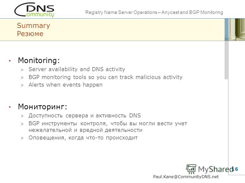 Registry Name Server Operations – Anycast and BGP Monitoring 16 Summary Резюме Monitoring: > Server availability and DNS activity > BGP monitoring tools so you can track malicious activity > Alerts when events happen Мониторинг: > Доступность сервера