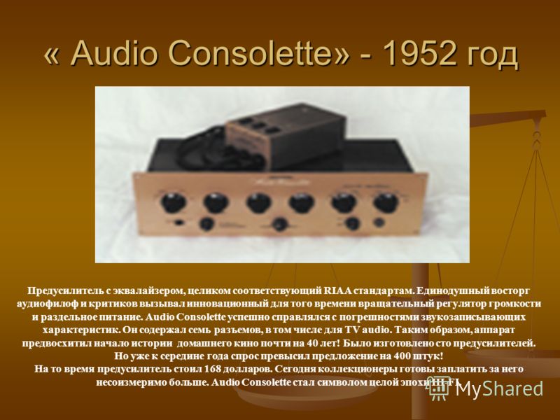 « Audio Consolette» - 1952 год Предусилитель с эквалайзером, целиком соответствующий RIAA стандартам. Единодушный восторг аудиофилоф и критиков вызывал инновационный для того времени вращательный регулятор громкости и раздельное питание. Audio Consol