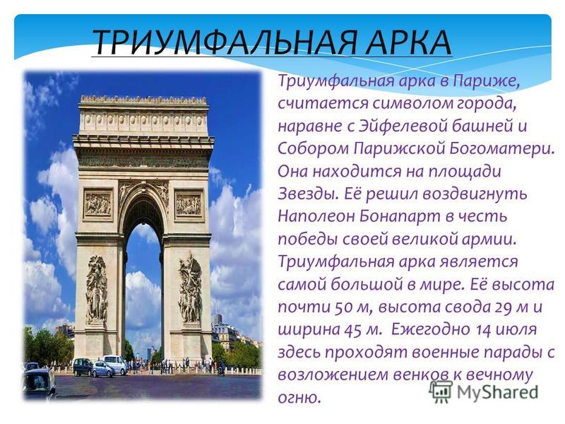 Триумфальная арка в Париже, считается символом города, наравне с Эйфелевой башней и Собором Парижской Богоматери. Она находится на площади Звезды. Её решил воздвигнуть Наполеон Бонапарт в честь победы своей великой армии. Триумфальная арка является с