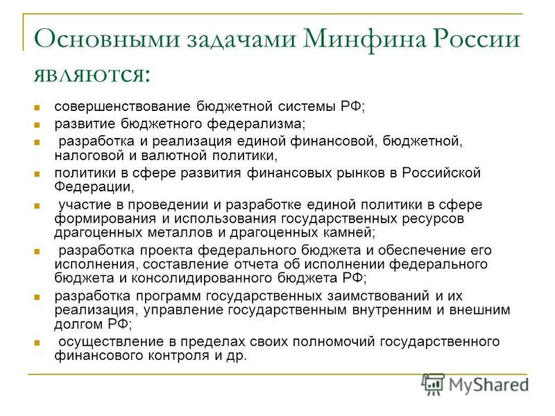 Основными задачами Минфина России являются: совершенствование бюджетной системы РФ; развитие бюджетного федерализма; разработка и реализация единой финансовой, бюджетной, налоговой и валютной политики, политики в сфере развития финансовых рынков в Ро