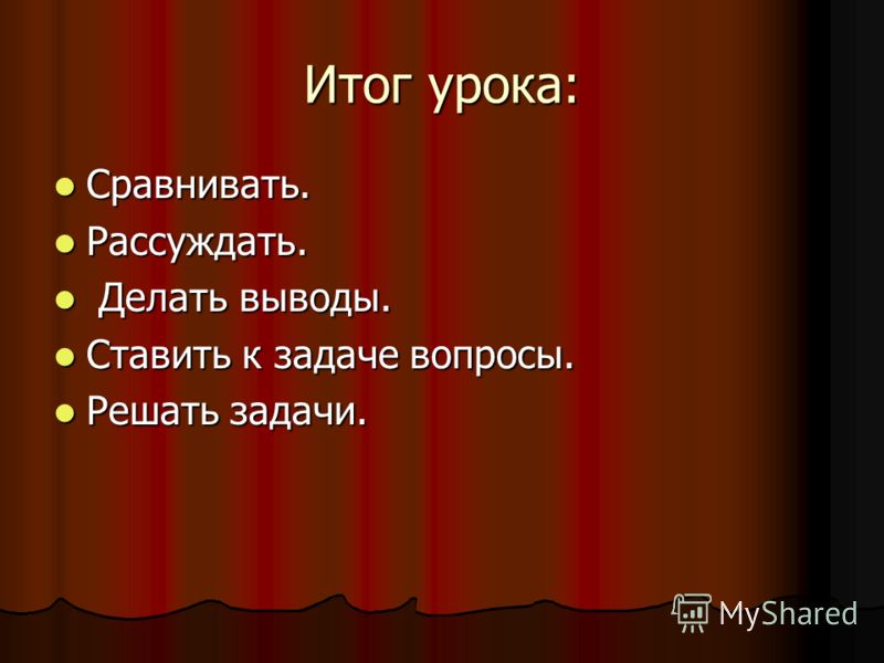 Итог урока: Сравнивать. Сравнивать. Рассуждать. Рассуждать. Делать выводы. Делать выводы. Ставить к задаче вопросы. Ставить к задаче вопросы. Решать з