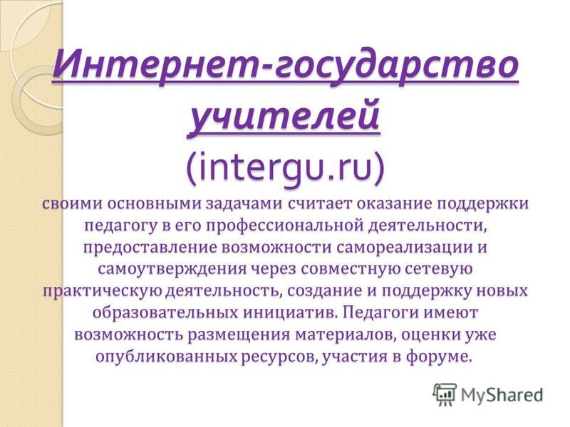 Интернет - государство учителей (intergu.ru) своими основными задачами считает оказание поддержки педагогу в его профессиональной деятельности, предоставление возможности самореализации и самоутверждения через совместную сетевую практическую деятельн
