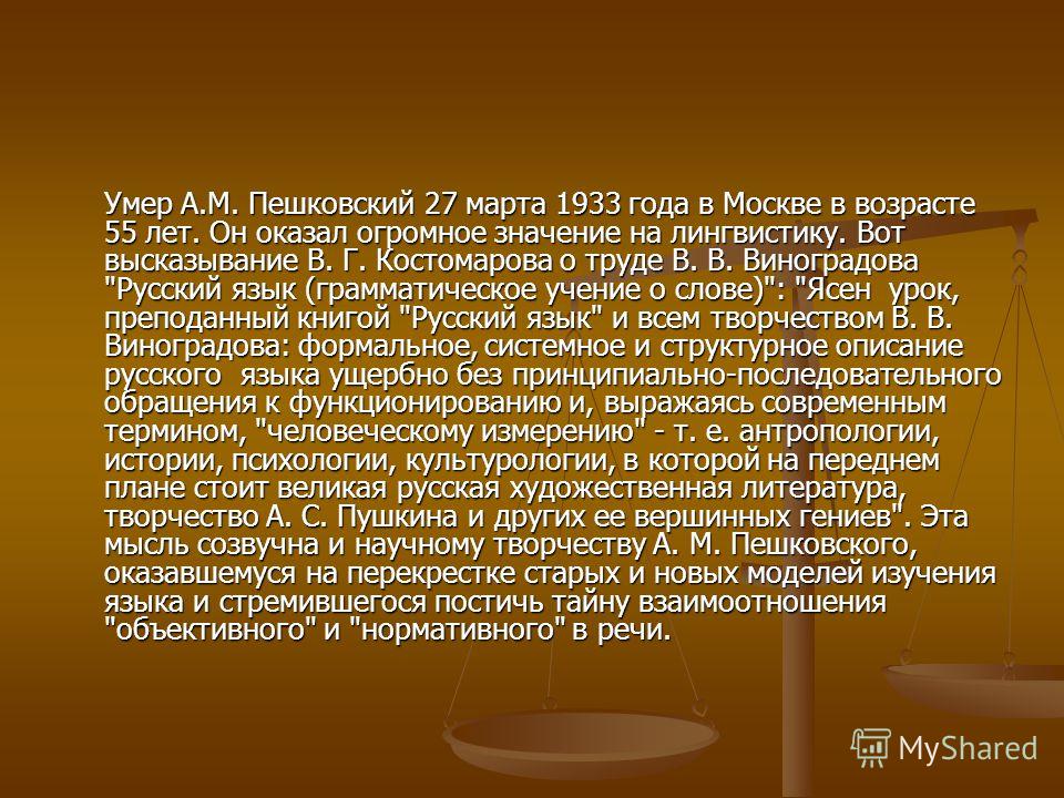 Умер А.М. Пешковский 27 марта 1933 года в Москве в возрасте 55 лет. Он оказал огромное значение на лингвистику. Вот высказывание В. Г. Костомарова о т